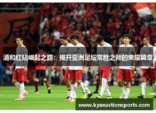 浦和红钻崛起之路：揭开亚洲足坛常胜之师的荣耀篇章