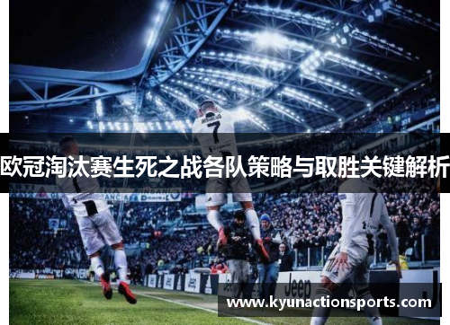 欧冠淘汰赛生死之战各队策略与取胜关键解析