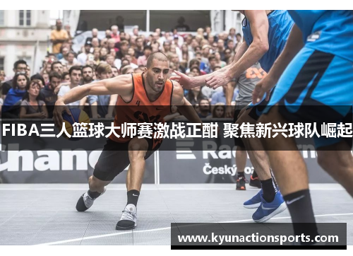 FIBA三人篮球大师赛激战正酣 聚焦新兴球队崛起