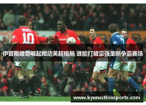 伊普斯维奇崛起搅动英超格局 谁能打破豪强垄断争霸赛场